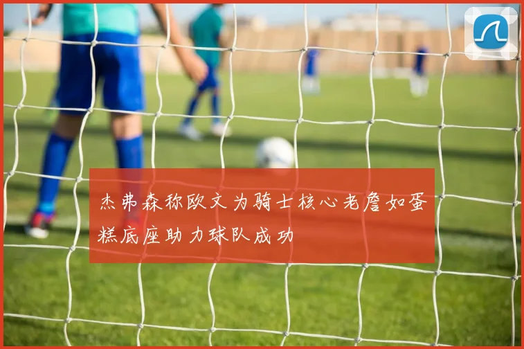 杰弗森称欧文为骑士核心老詹如蛋糕底座助力球队成功