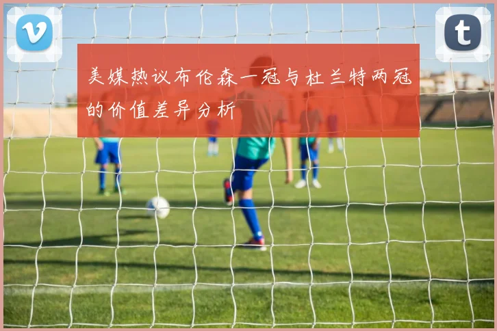 美媒热议布伦森一冠与杜兰特两冠的价值差异分析