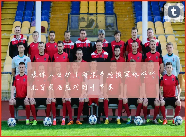 媒体人分析上海末节轮换策略呼吁北京灵活应对对手节奏