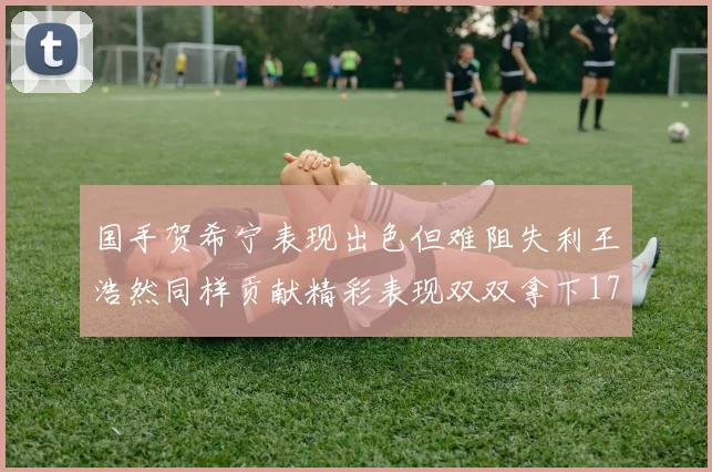 国手贺希宁表现出色但难阻失利王浩然同样贡献精彩表现双双拿下17分7板