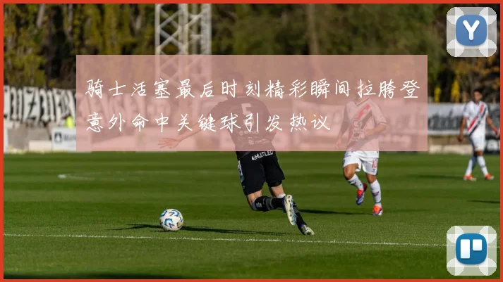 骑士活塞最后时刻精彩瞬间拉胯登意外命中关键球引发热议