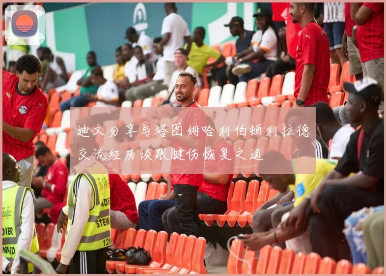 迪文分享与塔图姆哈利伯顿利拉德交流经历谈跟腱伤恢复之道