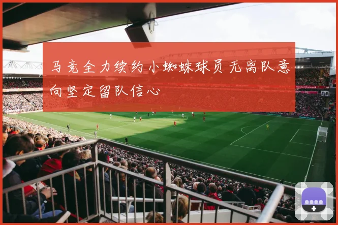 马竞全力续约小蜘蛛球员无离队意向坚定留队信心