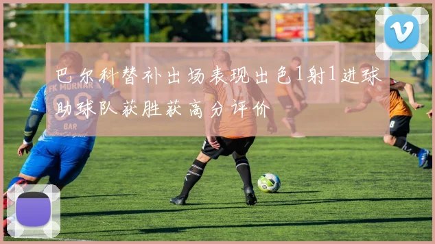 巴尔科替补出场表现出色1射1进球助球队获胜获高分评价