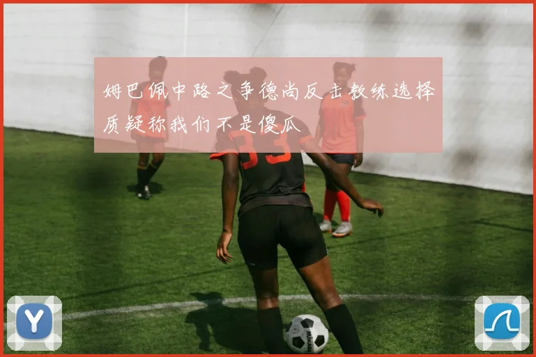 姆巴佩中路之争德尚反击教练选择质疑称我们不是傻瓜
