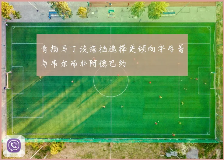 肯扬马丁谈搭档选择更倾向字母哥与韦尔而非阿德巴约