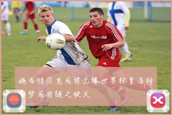 施洛特贝克或将无缘世界杯皇马转会梦或将随之破灭