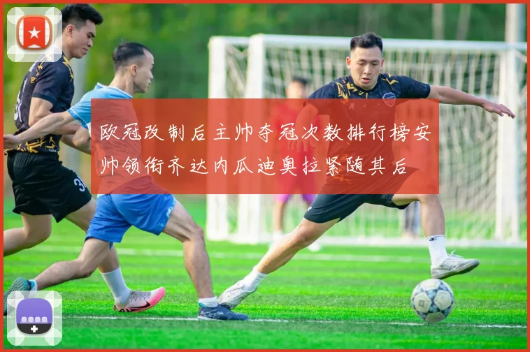 欧冠改制后主帅夺冠次数排行榜安帅领衔齐达内瓜迪奥拉紧随其后