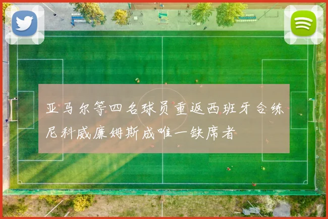 亚马尔等四名球员重返西班牙合练尼科威廉姆斯成唯一缺席者