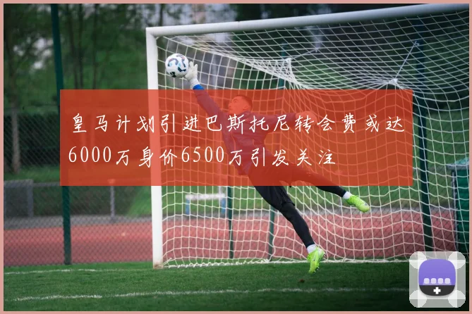 皇马计划引进巴斯托尼转会费或达6000万身价6500万引发关注