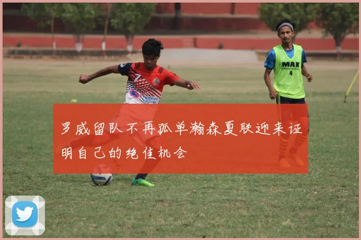 罗威留队不再孤单瀚森夏联迎来证明自己的绝佳机会