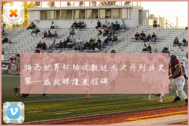 梅西世界杯助攻数达九次并列历史第一成就辉煌里程碑
