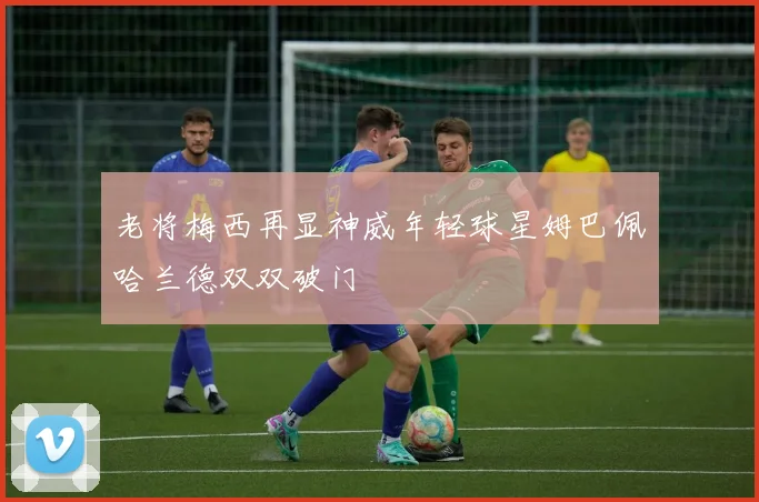 老将梅西再显神威年轻球星姆巴佩哈兰德双双破门