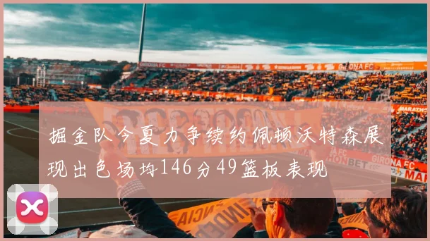 掘金队今夏力争续约佩顿沃特森展现出色场均146分49篮板表现