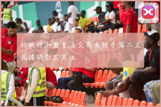 科纳特加盟皇马交易或将于周二正式揭晓引发关注