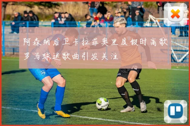 阿森纳后卫卡拉菲奥里度假时高歌罗马球迷歌曲引发关注