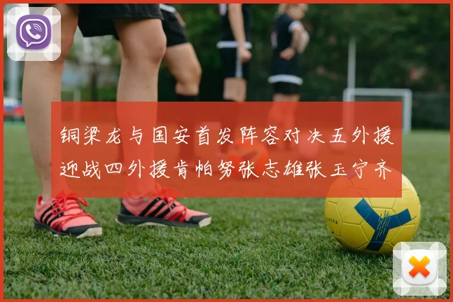 铜梁龙与国安首发阵容对决五外援迎战四外援肯帕努张志雄张玉宁齐上阵