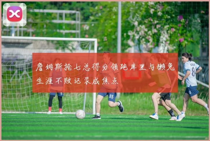 詹姆斯抢七总得分领跑库里与獭兔生涯不败记录成焦点