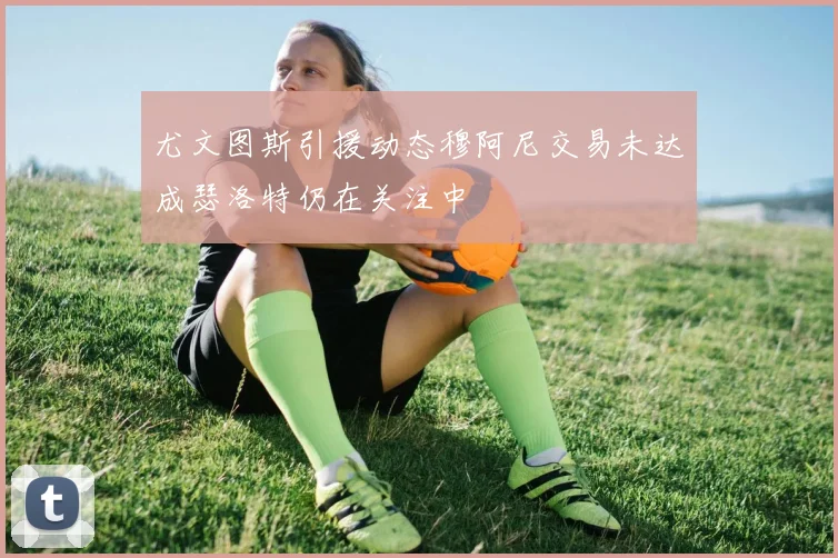 尤文图斯引援动态穆阿尼交易未达成瑟洛特仍在关注中