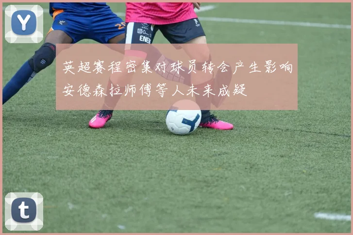 英超赛程密集对球员转会产生影响安德森拉师傅等人未来成疑