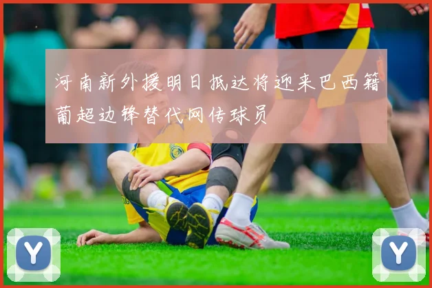 河南新外援明日抵达将迎来巴西籍葡超边锋替代网传球员