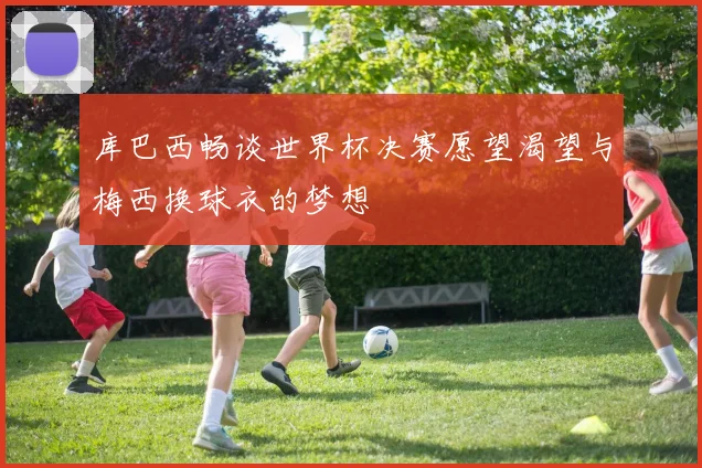 库巴西畅谈世界杯决赛愿望渴望与梅西换球衣的梦想