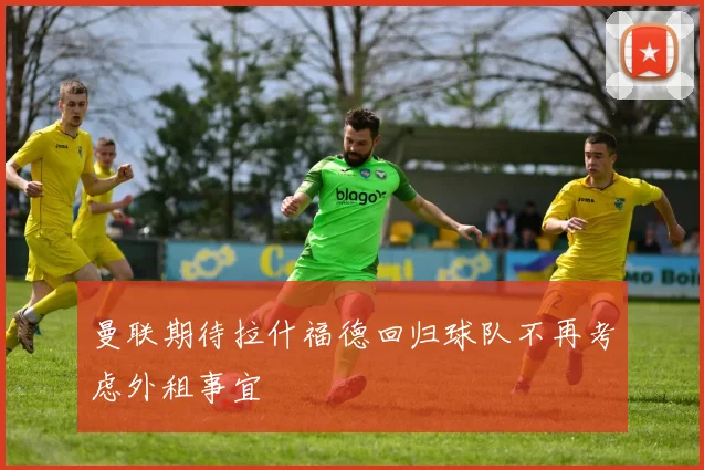 曼联期待拉什福德回归球队不再考虑外租事宜