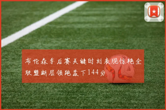 布伦森季后赛关键时刻表现惊艳全联盟断层领跑轰下144分