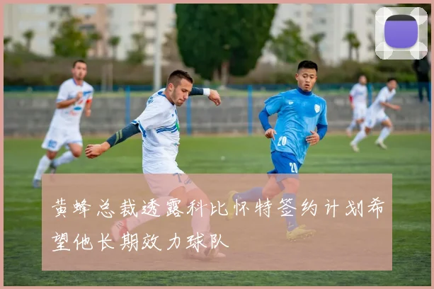 黄蜂总裁透露科比怀特签约计划希望他长期效力球队